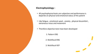 Electrophysiology :
• All psychophysical tests are subjective and performance is
depends on physical and emotional status of the patient
• Like fatigue , emotional upset , anxiety , physical discomfort ,
extraneous noise and movement
• Therefore objective tests have been developed
1. Pattern ERG
2. Multifocal ERG
3. Multifocal VEP
 