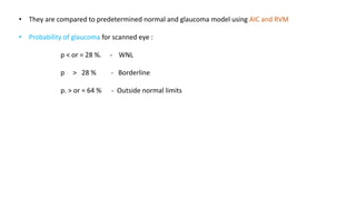 • They are compared to predetermined normal and glaucoma model using AIC and RVM
• Probability of glaucoma for scanned eye :
p < or = 28 %. - WNL
p > 28 % - Borderline
p. > or = 64 % - Outside normal limits
 