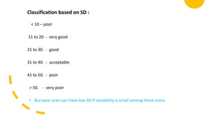 Classification based on SD :
< 10 – poor
11 to 20 - very good
21 to 30. - good
31 to 40. - acceptable
41 to 50. - poor
> 50. - very poor
• But poor scan can have low SD if variability is small among three scans
 
