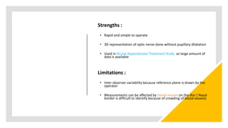 Strengths :
• Rapid and simple to operate
• 3D representation of optic nerve done without pupillary dilatation
• Used in Ocular Hypertensive Treatment Study so large amount of
data is available
Limitations :
• Inter observer variability because reference plane is drawn by the
operator
• Measurements can be affected by blood vessels on the disc ( Nasal
border is difficult to identify because of crowding of blood vessels)
 