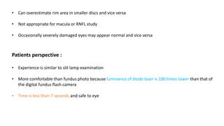 • Can overestimate rim area in smaller discs and vice versa
• Not appropriate for macula or RNFL study
• Occasionally severely damaged eyes may appear normal and vice versa
Patients perspective :
• Experience is similar to slit lamp examination
• More comfortable than fundus photo because luminance of diode laser is 100 times lower than that of
the digital fundus flash camera
• Time is less than 7 seconds and safe to eye
 