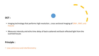 OCT :
• Imaging technology that performs high resolution , cross sectional imaging of ONH , RNFL and
macula
• Measures intensity and echo time delay of back scattered and back reflected light from the
scanned tissues
Principle :
• Low coherence and interferometry
 