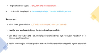 • High reflectivity layers. - NFL , RPE and choriocapillaris
• Low reflectivity layers - Photoreceptor layer , choroid and fluid pockets
Features :
• It has three generations – 1 , 2 and 3 or stratus OCT and OCT spectral
• Has the best axial resolution of the three imaging modalities
• OCT 3 has a resolution of 8 – 10. microns and the latest ultra high resolution has about 3 – 4
microns axial resolution
• Newer technologies include spectral domain and fourier domain they shoe higher resolution
 