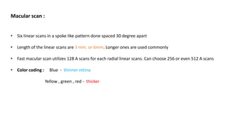 Macular scan :
• Six linear scans in a spoke like pattern done spaced 30 degree apart
• Length of the linear scans are 3 mm. or 6mm. Longer ones are used commonly
• Fast macular scan utilizes 128 A scans for each radial linear scans. Can choose 256 or even 512 A scans
• Color coding : Blue - thinner retina
Yellow , green , red - thicker
 