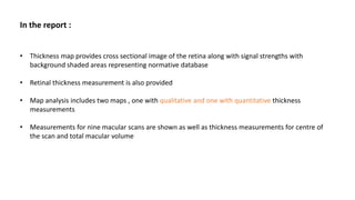 In the report :
• Thickness map provides cross sectional image of the retina along with signal strengths with
background shaded areas representing normative database
• Retinal thickness measurement is also provided
• Map analysis includes two maps , one with qualitative and one with quantitative thickness
measurements
• Measurements for nine macular scans are shown as well as thickness measurements for centre of
the scan and total macular volume
 