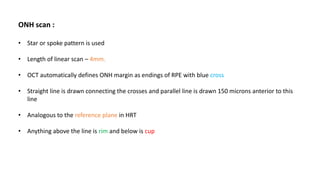 ONH scan :
• Star or spoke pattern is used
• Length of linear scan – 4mm.
• OCT automatically defines ONH margin as endings of RPE with blue cross
• Straight line is drawn connecting the crosses and parallel line is drawn 150 microns anterior to this
line
• Analogous to the reference plane in HRT
• Anything above the line is rim and below is cup
 