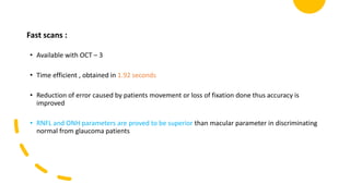 Fast scans :
• Available with OCT – 3
• Time efficient , obtained in 1.92 seconds
• Reduction of error caused by patients movement or loss of fixation done thus accuracy is
improved
• RNFL and ONH parameters are proved to be superior than macular parameter in discriminating
normal from glaucoma patients
 