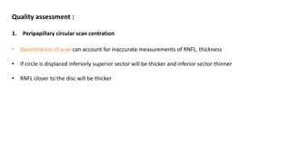 Quality assessment :
1. Peripapillary circular scan centration
• Decentration of scan can account for inaccurate measurements of RNFL. thickness
• If circle is displaced inferiorly superior sector will be thicker and inferior sector thinner
• RNFL closer to the disc will be thicker
 