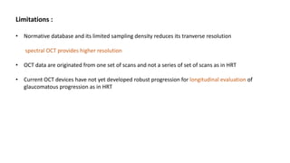 Limitations :
• Normative database and its limited sampling density reduces its tranverse resolution
spectral OCT provides higher resolution
• OCT data are originated from one set of scans and not a series of set of scans as in HRT
• Current OCT devices have not yet developed robust progression for longitudinal evaluation of
glaucomatous progression as in HRT
 