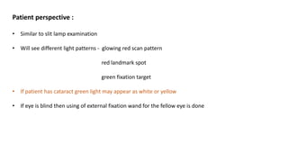 Patient perspective :
• Similar to slit lamp examination
• Will see different light patterns - glowing red scan pattern
red landmark spot
green fixation target
• If patient has cataract green light may appear as white or yellow
• If eye is blind then using of external fixation wand for the fellow eye is done
 