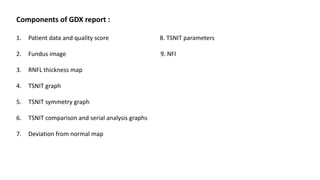 Components of GDX report :
1. Patient data and quality score 8. TSNIT parameters
2. Fundus image 9. NFI
3. RNFL thickness map
4. TSNIT graph
5. TSNIT symmetry graph
6. TSNIT comparison and serial analysis graphs
7. Deviation from normal map
 