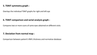 5. TSNIT symmetry graph :
Overlays the individual TSNIT graphs for right and left eye
6. TSNIT comparison and serial analysis graph :
Compares two or more scans of same eyes obtained on different visits
7. Deviation from normal map :
Comparison between patient’s RNFL thickness and normative database
 