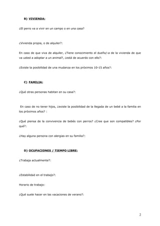 B) VIVIENDA:
¿El perro va a vivir en un campo o en una casa?

¿Vivienda propia, o de alquiler?:
En caso de que viva de alquiler, ¿Tiene conocimiento el dueño/-a de la vivienda de que
va usted a adoptar a un animal?, ¿está de acuerdo con ello?:
¿Existe la posibilidad de una mudanza en los próximos 10-15 años?:

C) FAMILIA:
¿Qué otras personas habitan en su casa?:

En caso de no tener hijos, ¿existe la posibilidad de la llegada de un bebé a la familia en
los próximos años? :
¿Qué piensa de la convivencia de bebés con perros? ¿Cree que son compatibles? ¿Por
qué?:
¿Hay alguna persona con alergias en su familia?:

D) OCUPACIONES / TIEMPO LIBRE:
¿Trabaja actualmente?:

¿Estabilidad en el trabajo?:
Horario de trabajo:
¿Qué suele hacer en las vacaciones de verano?:

2

 