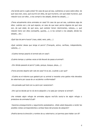 ¿Ha tenido perro o gato antes? En caso de que así sea, cuéntenos un poco sobre ellos: de
qué raza eran, sexo, qué ocurrió con ellos, de qué murieron, con qué edad murieron, qué
relación tuvo con ellos , si los compró o los adoptó, dónde los adoptó,....:
¿Tiene actualmente otros animales en casa? En caso de que así sea, cuéntenos algo de
ellos: cuántos son y de qué especie, en caso de que sean perros díganos de qué raza
son, de qué edad, de qué sexo, qué carácter tienen (dominantes, celosos,...), qué
relación tiene con ellos (compañía, guarda,...), si los compró o los adoptó, dónde los
adoptó,...etc.:
¿Qué tipo de perro busca? (raza, edad, sexo, pelo,...)
¿Qué carácter desea que tenga el perro? (Tranquilo, activo, cariñoso, independiente,
valiente,...)
¿Cuánto tiempo pasaría el animal solo en casa?:
¿Cuánto tiempo y cuántas veces al día llevará de paseo al animal?:
¿Por dónde paseará al perro? (calle, parque, bosque, playa,...):
¿Tiene previsto dejarle salir solo de casa? Si es así, ¿cuándo y por qué?
¿Cuánto es el máximo que gastará por su animal si necesita unos gastos más elevados
de veterinario por causa de un accidente o enfermedad?
¿Ha pensado qué hará con su perro por vacaciones?:
¿Por qué se decide por la vía de la adopción y no opta por comprar al animal?:
¿Ha visitado algún refugio de animales alguna vez?¿Es socio/-a de algún refugio o
protectora de animales?¿Cuál?
Hacemos preseguimiento y seguimiento postadoptivo. ¿Está usted dispuesto a recibir las
posibles visitas correspondientes a ambas fases del proceso de adopción?
¿Podría darnos la dirección y nombre de su veterinario y el permiso para hablar con él?

4

 
