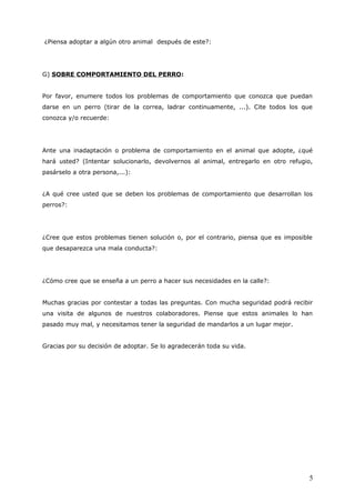 ¿Piensa adoptar a algún otro animal después de este?:

G) SOBRE COMPORTAMIENTO DEL PERRO:
Por favor, enumere todos los problemas de comportamiento que conozca que puedan
darse en un perro (tirar de la correa, ladrar continuamente, ...). Cite todos los que
conozca y/o recuerde:

Ante una inadaptación o problema de comportamiento en el animal que adopte, ¿qué
hará usted? (Intentar solucionarlo, devolvernos al animal, entregarlo en otro refugio,
pasárselo a otra persona,...):
¿A qué cree usted que se deben los problemas de comportamiento que desarrollan los
perros?:

¿Cree que estos problemas tienen solución o, por el contrario, piensa que es imposible
que desaparezca una mala conducta?:

¿Cómo cree que se enseña a un perro a hacer sus necesidades en la calle?:
Muchas gracias por contestar a todas las preguntas. Con mucha seguridad podrá recibir
una visita de algunos de nuestros colaboradores. Piense que estos animales lo han
pasado muy mal, y necesitamos tener la seguridad de mandarlos a un lugar mejor.
Gracias por su decisión de adoptar. Se lo agradecerán toda su vida.

5

 