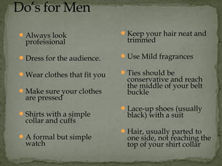 Always look
professional
Dress for the audience.
Wear clothes that fit you
Make sure your clothes
are pressed
Shirts with a simple
collar and cuffs
A formal but simple
watch
Keep your hair neat and
trimmed
Use Mild fragrances
Ties should be
conservative and reach
the middle of your belt
buckle
Lace-up shoes (usually
black) with a suit
Hair, usually parted to
one side, not reaching the
top of your shirt collar
 