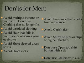 Avoid multiple buttons on
your shirt. Don’t use
Clothing that no longer fits
Avoid wrinkled clothing
Avoid Hair that falls in
your face or obscures your
eyebrows
Avoid Short-sleeved dress
shirts
Avoid Short socks
Avoid Fragrance that smells
from a distance
Avoid Garish ties
Avoid Shiny tie pins or clips
or big belt buckles
Don’t use Open top shirt
button with a tie
Don't use Loafers with a suit
 