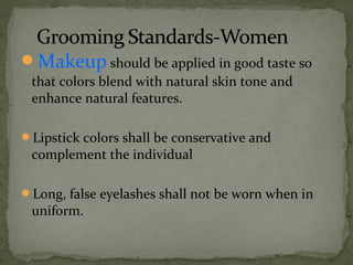 Makeup should be applied in good taste so 
that colors blend with natural skin tone and 
enhance natural features.
Lipstick colors shall be conservative and 
complement the individual
Long, false eyelashes shall not be worn when in 
uniform.
 