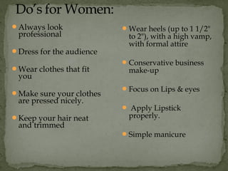 Always look
professional
Dress for the audience
Wear clothes that fit
you
Make sure your clothes
are pressed nicely.
Keep your hair neat
and trimmed
Wear heels (up to 1 1/2"
to 2"), with a high vamp,
with formal attire
Conservative business
make-up
Focus on Lips & eyes
 Apply Lipstick
properly.
Simple manicure
 