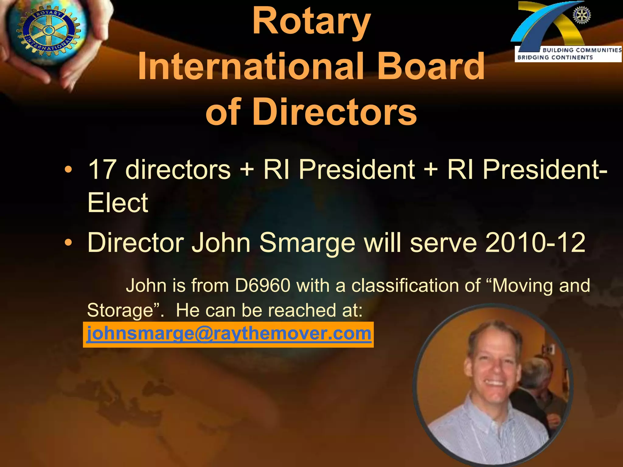Rotary International Board of Directors17 directors + RI President + RI President-ElectDirector John Smarge will serve 2010-12John is from D6960 with a classification of “Moving and Storage”.  He can be reached at: johnsmarge@raythemover.com