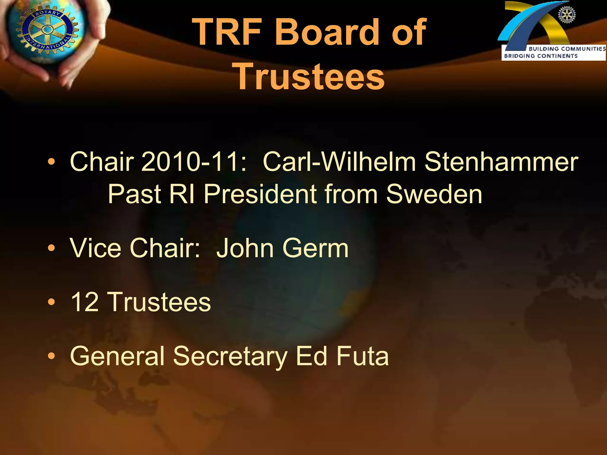 TRF Board of TrusteesChair 2010-11:  Carl-Wilhelm Stenhammer	Past RI President from SwedenVice Chair:  John Germ12 TrusteesGeneral Secretary Ed Futa