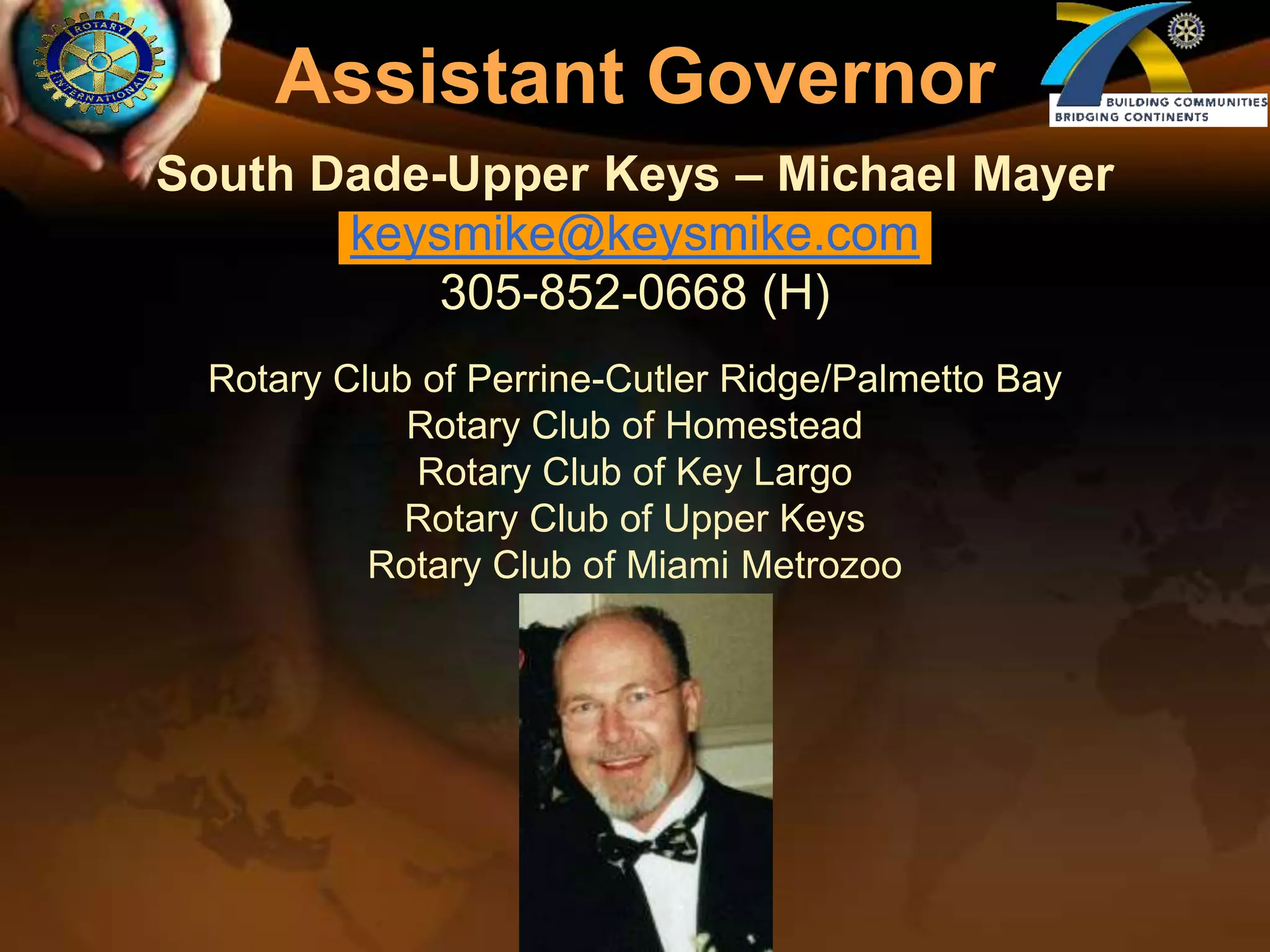 Assistant GovernorSouth Dade-Upper Keys – Michael Mayerkeysmike@keysmike.com305-852-0668 (H)Rotary Club of Perrine-Cutler Ridge/Palmetto BayRotary Club of HomesteadRotary Club of Key LargoRotary Club of Upper KeysRotary Club of Miami Metrozoo