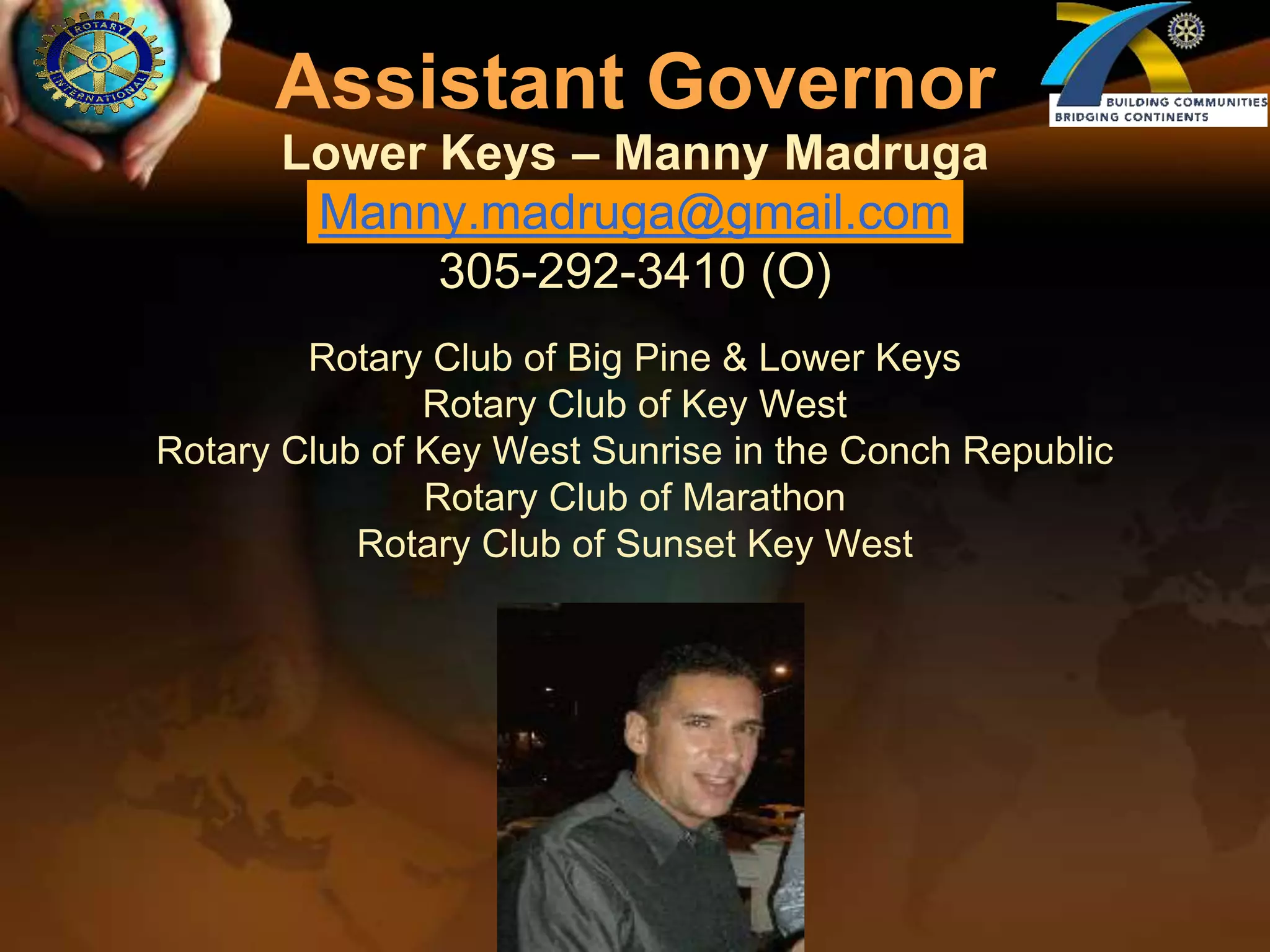 Assistant GovernorLower Keys – Manny MadrugaManny.madruga@gmail.com305-292-3410 (O)Rotary Club of Big Pine & Lower KeysRotary Club of Key WestRotary Club of Key West Sunrise in the Conch RepublicRotary Club of MarathonRotary Club of Sunset Key West