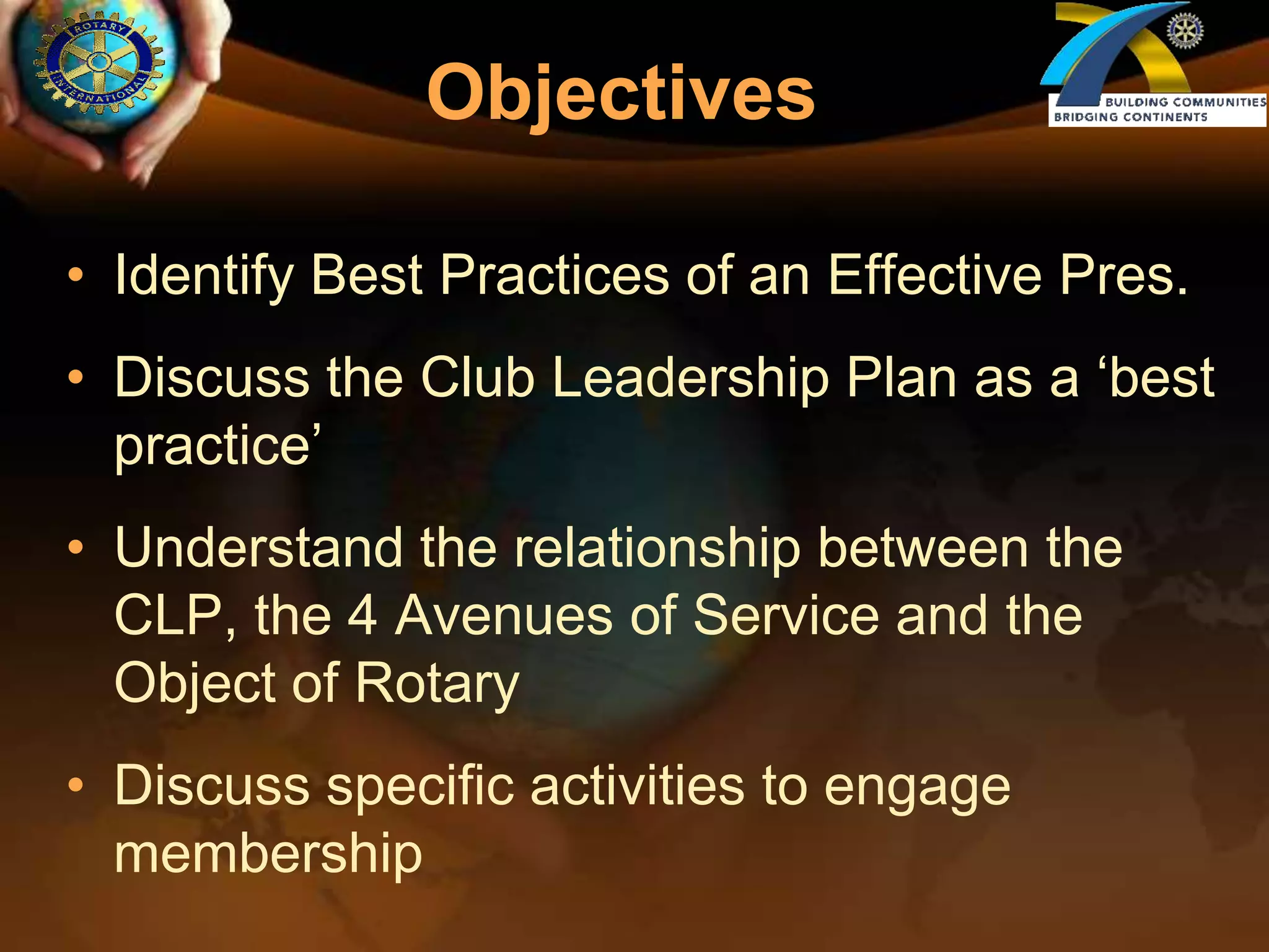 ObjectivesIdentify Best Practices of an Effective Pres.Discuss the Club Leadership Plan as a ‘best practice’Understand the relationship between the CLP, the 4 Avenues of Service and the Object of RotaryDiscuss specific activities to engage membership