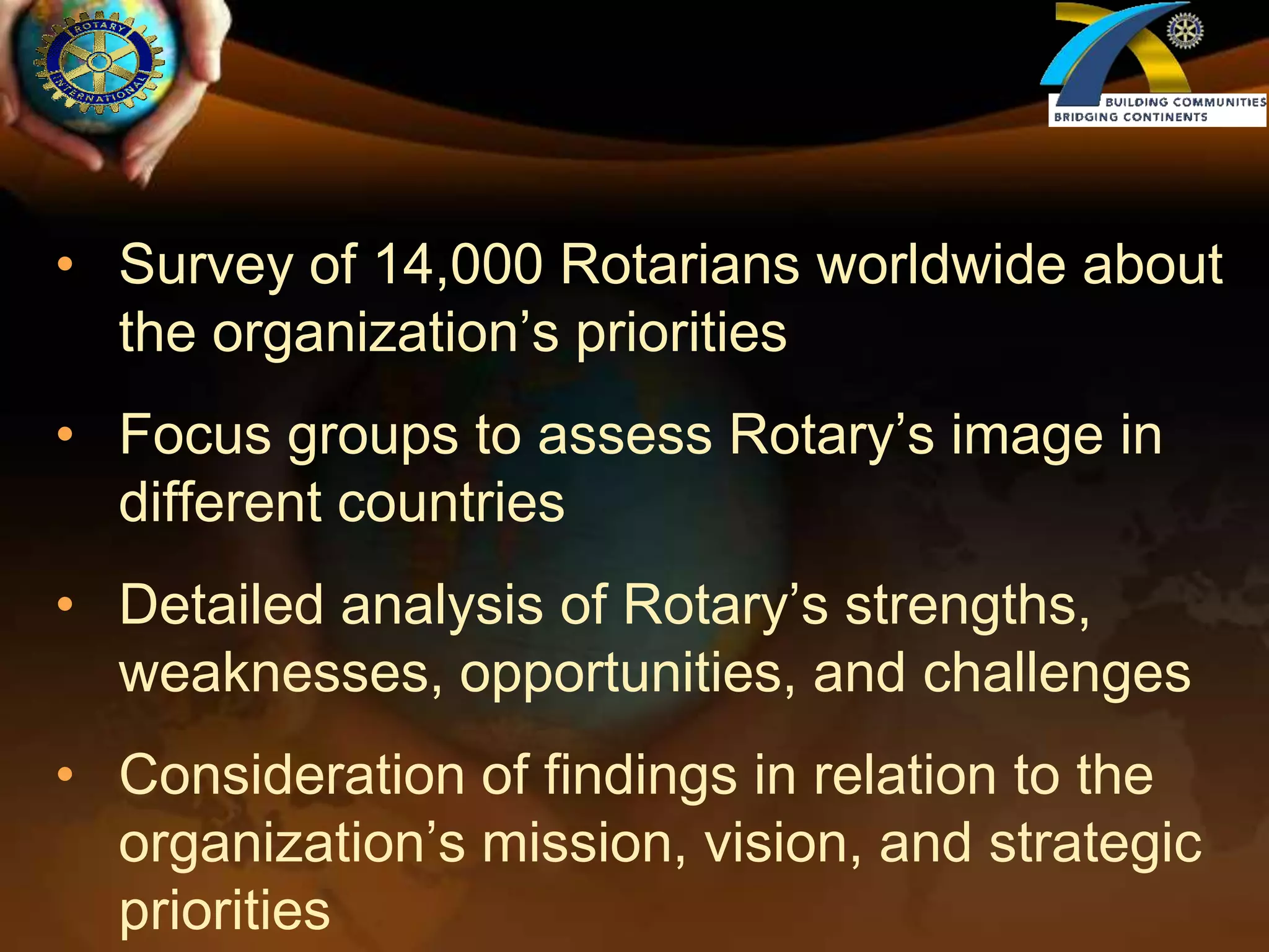 Survey of 14,000 Rotarians worldwide about the organization’s prioritiesFocus groups to assess Rotary’s image in different countriesDetailed analysis of Rotary’s strengths, weaknesses, opportunities, and challengesConsideration of findings in relation to the organization’s mission, vision, and strategic priorities