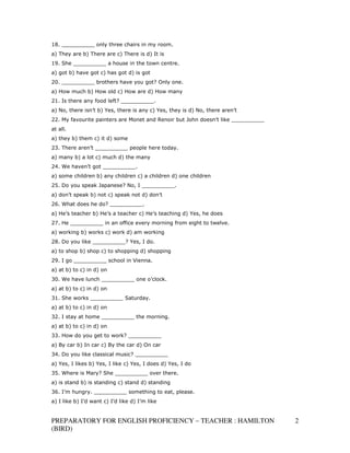 18. __________ only three chairs in my room.
a) They are b) There are c) There is d) It is
19. She __________ a house in the town centre.
a) got b) have got c) has got d) is got
20. __________ brothers have you got? Only one.
a) How much b) How old c) How are d) How many
21. Is there any food left? __________.
a) No, there isn’t b) Yes, there is any c) Yes, they is d) No, there aren’t
22. My favourite painters are Monet and Renoir but John doesn’t like __________
at all.
a) they b) them c) it d) some
23. There aren’t __________ people here today.
a) many b) a lot c) much d) the many
24. We haven’t got __________.
a) some children b) any children c) a children d) one children
25. Do you speak Japanese? No, I __________.
a) don’t speak b) not c) speak not d) don’t
26. What does he do? __________.
a) He’s teacher b) He’s a teacher c) He’s teaching d) Yes, he does
27. He __________ in an office every morning from eight to twelve.
a) working b) works c) work d) am working
28. Do you like __________? Yes, I do.
a) to shop b) shop c) to shopping d) shopping
29. I go __________ school in Vienna.
a) at b) to c) in d) on
30. We have lunch __________ one o’clock.
a) at b) to c) in d) on
31. She works __________ Saturday.
a) at b) to c) in d) on
32. I stay at home __________ the morning.
a) at b) to c) in d) on
33. How do you get to work? __________
a) By car b) In car c) By the car d) On car
34. Do you like classical music? __________
a) Yes, I likes b) Yes, I like c) Yes, I does d) Yes, I do
35. Where is Mary? She __________ over there.
a) is stand b) is standing c) stand d) standing
36. I’m hungry. __________ something to eat, please.
a) I like b) I’d want c) I’d like d) I’m like


PREPARATORY FOR ENGLISH PROFICIENCY – TEACHER : HAMILTON                          2
(BIRD)
 