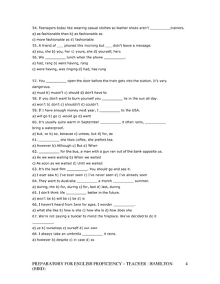 54. Teenagers today like wearing casual clothes so leather shoes aren’t __________trainers.
a) as fashionable than b) as fashionable as
c) more fashionable as d) fashionable
55. A friend of ___ phoned this morning but ___ didn’t leave a message.
a) you, she b) you, her c) yours, she d) yourself, hers
56. We __________ lunch when the phone __________.
a) had, rang b) were having, rang
c) were having, was ringing d) had, has rung


57. You __________ open the door before the train gets into the station. It’s very
dangerous.
a) must b) mustn’t c) should d) don’t have to
58. If you don’t want to burn yourself you __________ lie in the sun all day.
a) won’t b) don’t c) shouldn’t d) couldn’t
59. If I have enough money next year, I __________ to the USA.
a) will go b) go c) would go d) went
60. It’s usually quite warm in September __________ it often rains, __________
bring a waterproof.
a) but, so b) so, because c) unless, but d) for, as
61. __________ she likes coffee, she prefers tea.
a) However b) Although c) But d) When
62. __________ for the bus, a man with a gun ran out of the bank opposite us.
a) As we were waiting b) When we waited
c) As soon as we waited d) Until we waited
63. It’s the best film __________. You should go and see it.
a) I ever saw b) I’ve ever seen c) I’ve never seen d) I’ve already seen
64. They went to Australia __________ a month __________ summer.
a) during, the b) for, during c) for, last d) last, during
65. I don’t think life __________ better in the future.
a) won’t be b) will be c) be d) is
66. I haven’t heard from Jane for ages. I wonder __________.
a) what she like b) how is she c) how she is d) how does she
67. We’re not paying a builder to mend the fireplace. We’ve decided to do it
__________.
a) us b) ourselves c) ourself d) our own
68. I always take an umbrella __________ it rains.
a) however b) despite c) in case d) as




PREPARATORY FOR ENGLISH PROFICIENCY – TEACHER : HAMILTON                                      4
(BIRD)
 
