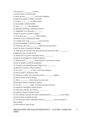 7 My favourite __________ is dinner.
a) lunch b) drink c) food d) meal
8. We’ve got two __________: a son and a daughter.
a) parents b) people c) children d) friends
9. I’d like a __________ of coffee, please.
a) cup b) glass c) plate d) bottle
10. He’s __________ the newspaper.
a) reading b) watching c) listening d) seeing
11. September is my favourite __________.
a) year b) autumn c) month d) season
12. How old is your __________? She’s thirteen.
a) brother b) son c) boyfriend d) sister
13. I always have a big __________ in the morning.
a) lunch b) breakfast c) dinner d) supper
14. Those are very nice __________. Where did you buy them?
a) shirt b) dress c) trousers d) handbag
15. What does he look like? He’s quite tall and he’s got short, dark __________.
a) glasses b) eyes c) head d) hair
16. Where can I buy some envelopes? At the __________.
a) baker’s b) newsagent’s c) library d) grocer’s
17. What was the __________ like in Vienna? It was cold and cloudy.
a) time b) weather c) cold d) temperature
18. I’ve got a new dishwasher and a fridge in my __________.
a) bathroom b) study c) office d) kitchen
19. It’s very __________ in here. I can’t hear anything.
a) noisy b) quiet c) exciting d) clean
20. Excuse me, waiter. Can you bring me the __________, please?
a) note b) money c) bill d) cheque
21. She’s __________ a blue coat and a grey scarf.
a) looking b) seeing c) wearing d) putting
22. I’m too __________ today. I’ll phone you back tomorrow.
a) crowded b) interested c) polite d) busy
23. Take your umbrella. It’s raining __________.
a) heavily b) strong c) hardly d) much
24. He’s started a new job. It’s more interesting and he __________ more money.
a) wins b) earns c) spends d) costs
25. I’m sorry but I don’t understand what you __________. Can you explain it
again, please.
a) tell b) know c) mean d) talk


PREPARATORY FOR ENGLISH PROFICIENCY – TEACHER : HAMILTON                           6
(BIRD)
 