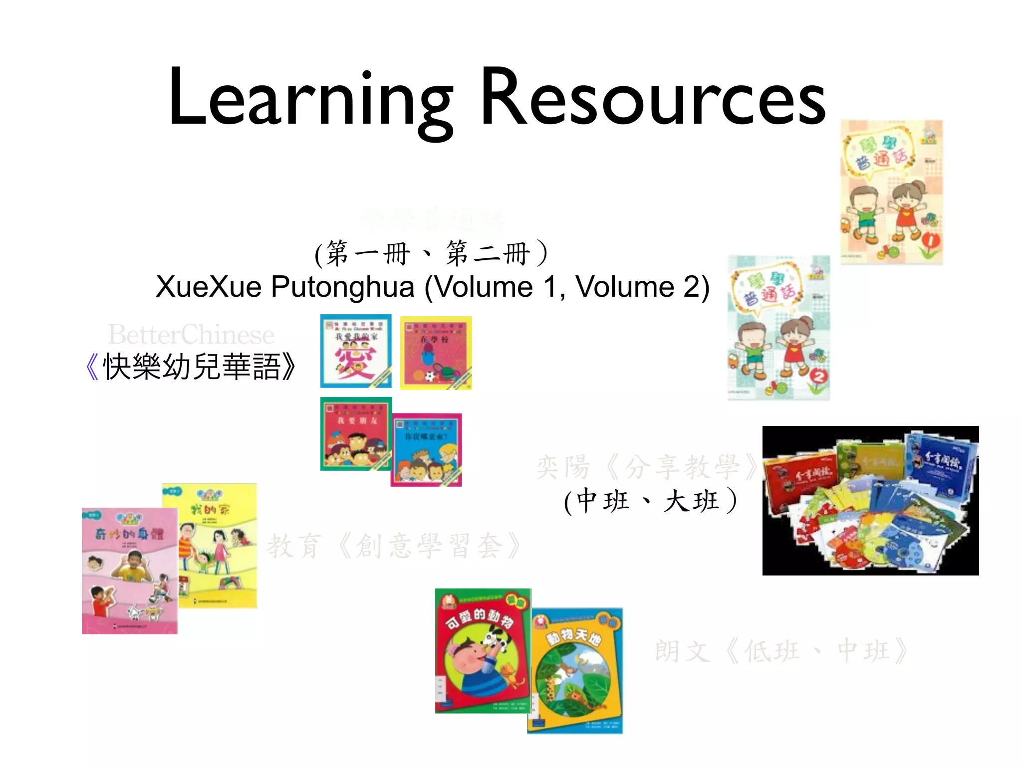 Learning Resources
                   學學普通話
             ‭	
 (第一冊、第二冊）
    XueXue Putonghua (Volume 1, Volume 2)
 BetterChinese
《快樂幼兒華語》


                    奕陽《分享教學》
                     ‭	
 (中班、大班）
           教育《創意學習套》


                                     朗文《低班、中班》
 