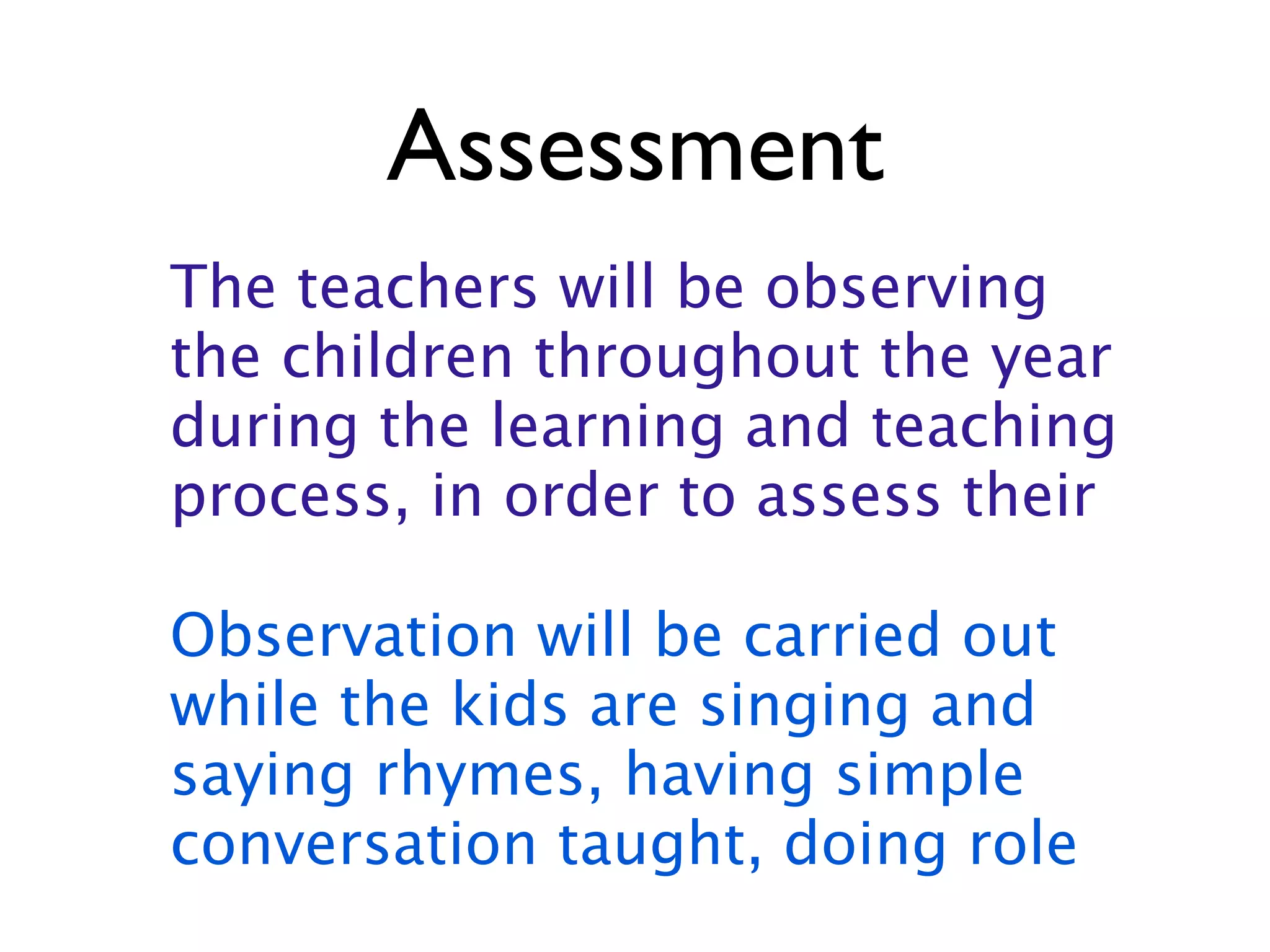Assessment
The teachers will be observing
the children throughout the year
during the learning and teaching
process, in order to assess their

Observation will be carried out
while the kids are singing and
saying rhymes, having simple
conversation taught, doing role
 