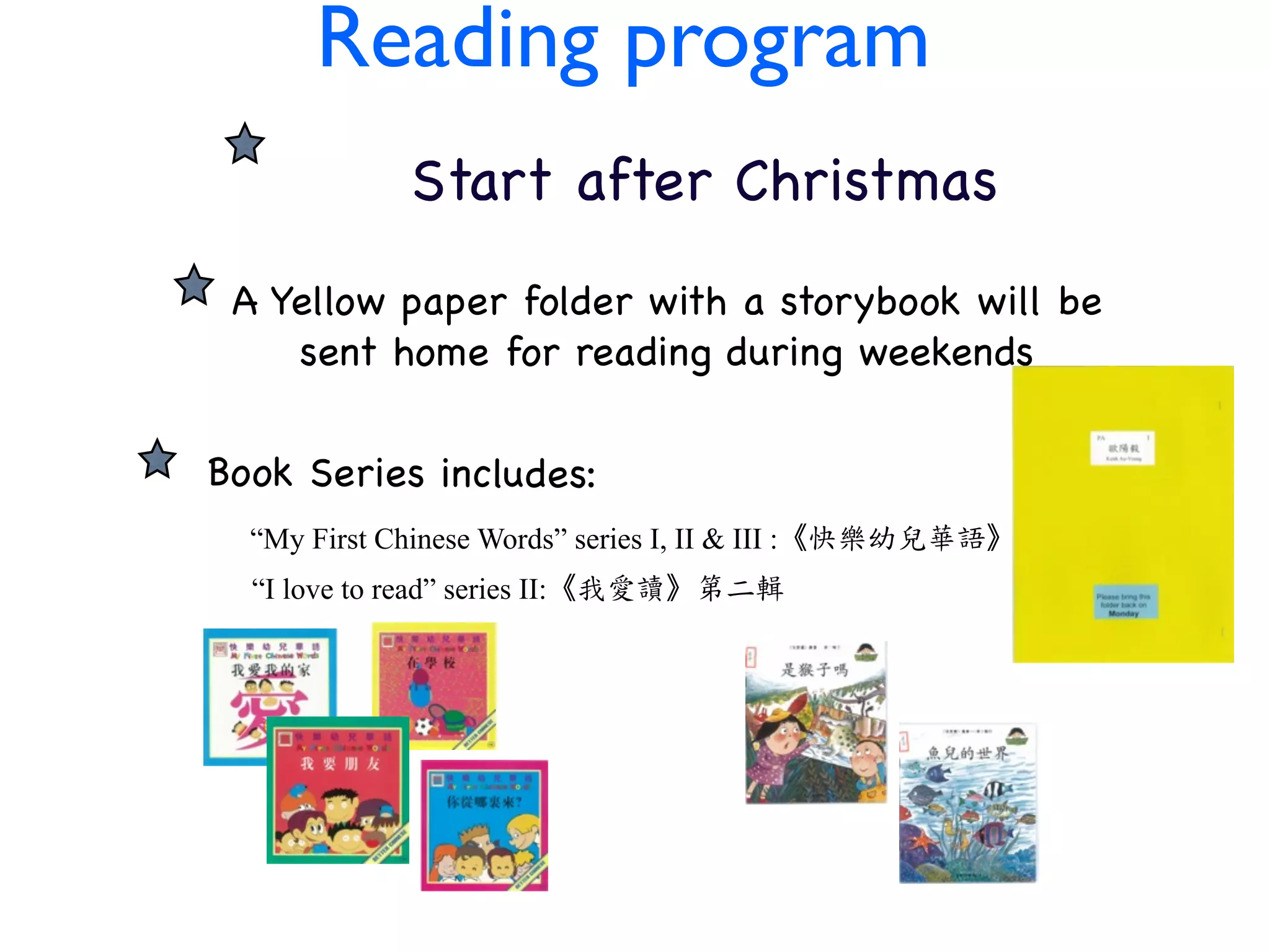 CHIN Reading program ESE
PROGRAM after Christmas
       Start
    A Yellow paper folder with a storybook will be
       sent home for reading during weekends

   Book Series includes:
     “My First Chinese Words” series I, II & III :《快樂幼兒華語》
     “I love to read” series II:《我愛讀》第二輯
 