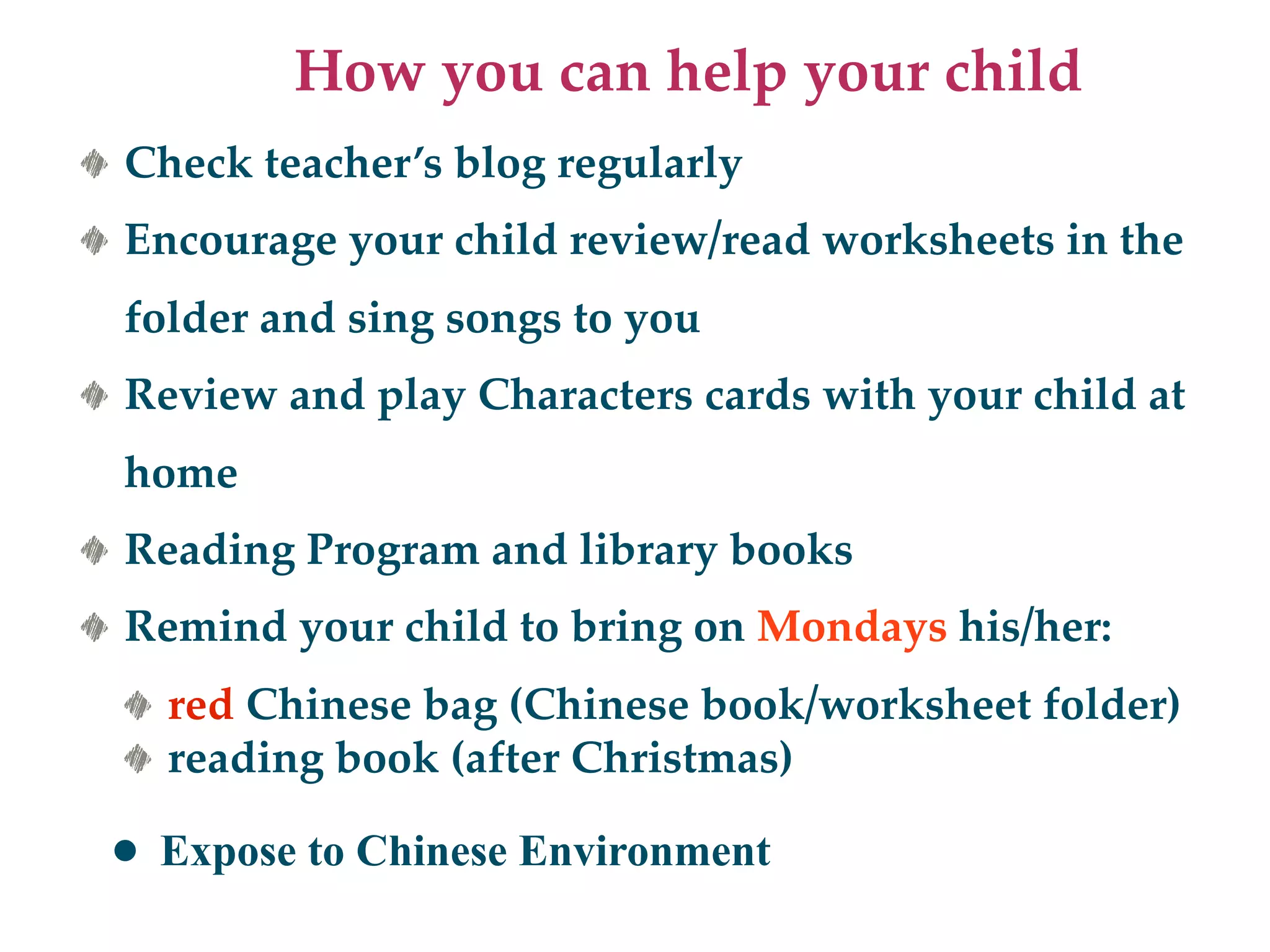 How you can help your child
Check teacher’s blog regularly
Encourage your child review/read worksheets in the
folder and sing songs to you
Review and play Characters cards with your child at
home
Reading Program and library books
Remind your child to bring on Mondays his/her:
  red Chinese bag (Chinese book/worksheet folder)
  reading book (after Christmas)

• Expose to Chinese Environment
 