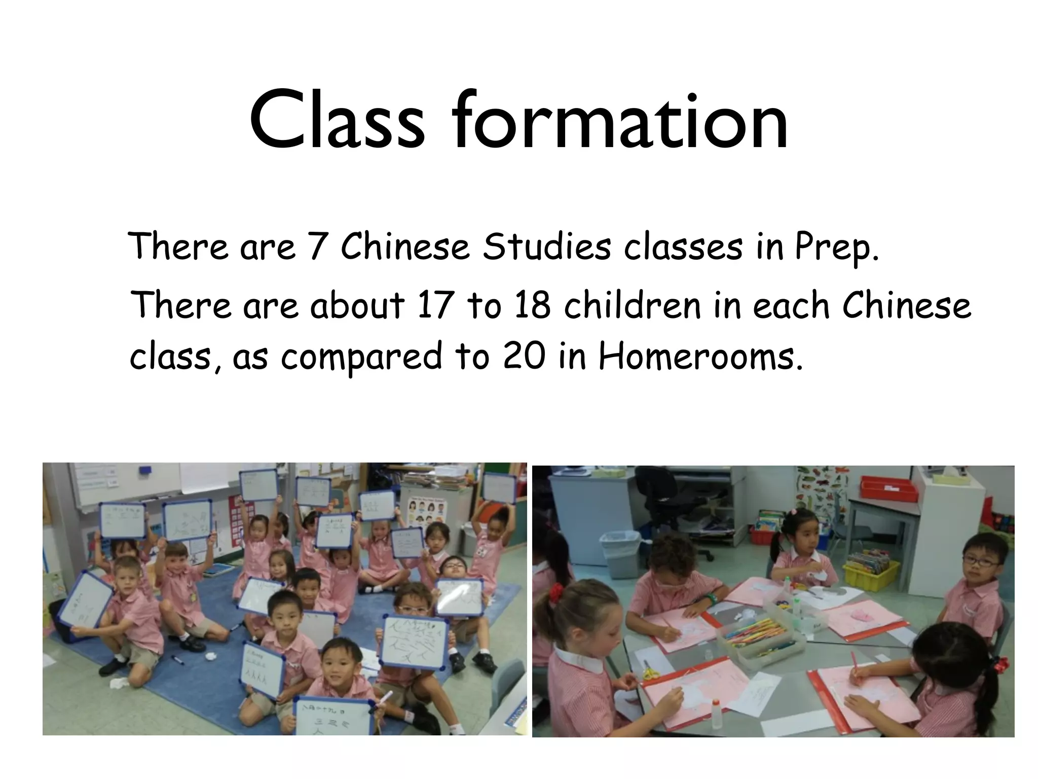 Class formation
There are 7 Chinese Studies classes in Prep.
There are about 17 to 18 children in each Chinese
class, as compared to 20 in Homerooms.
 