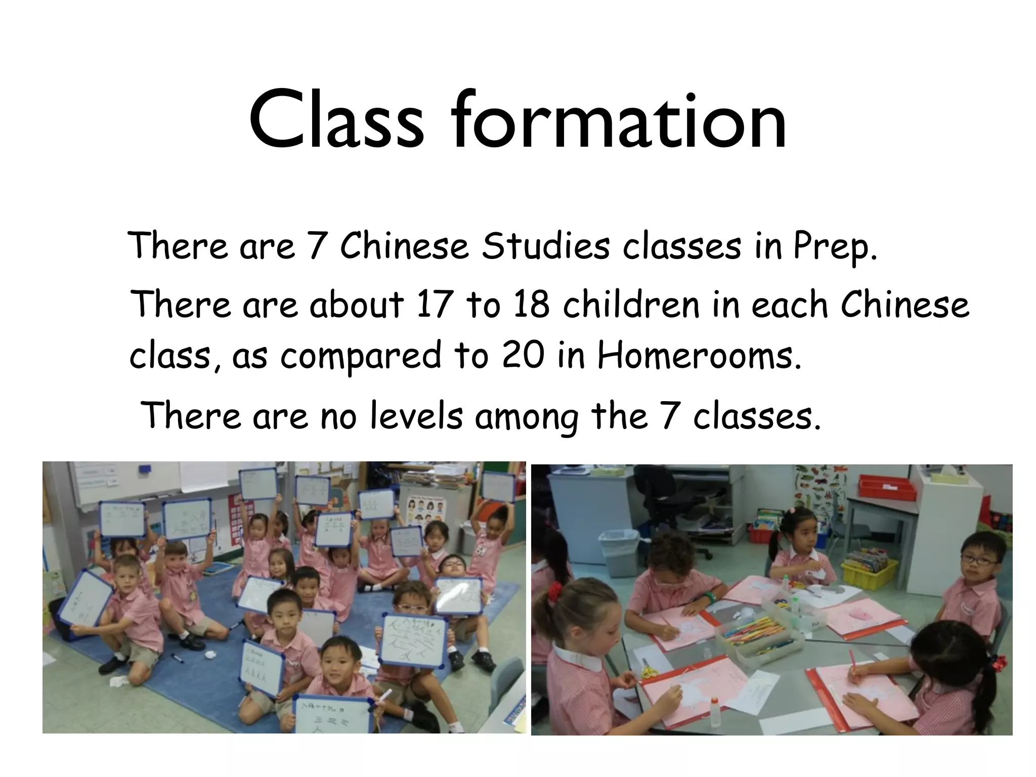 Class formation
There are 7 Chinese Studies classes in Prep.
There are about 17 to 18 children in each Chinese
class, as compared to 20 in Homerooms.
There are no levels among the 7 classes.
 