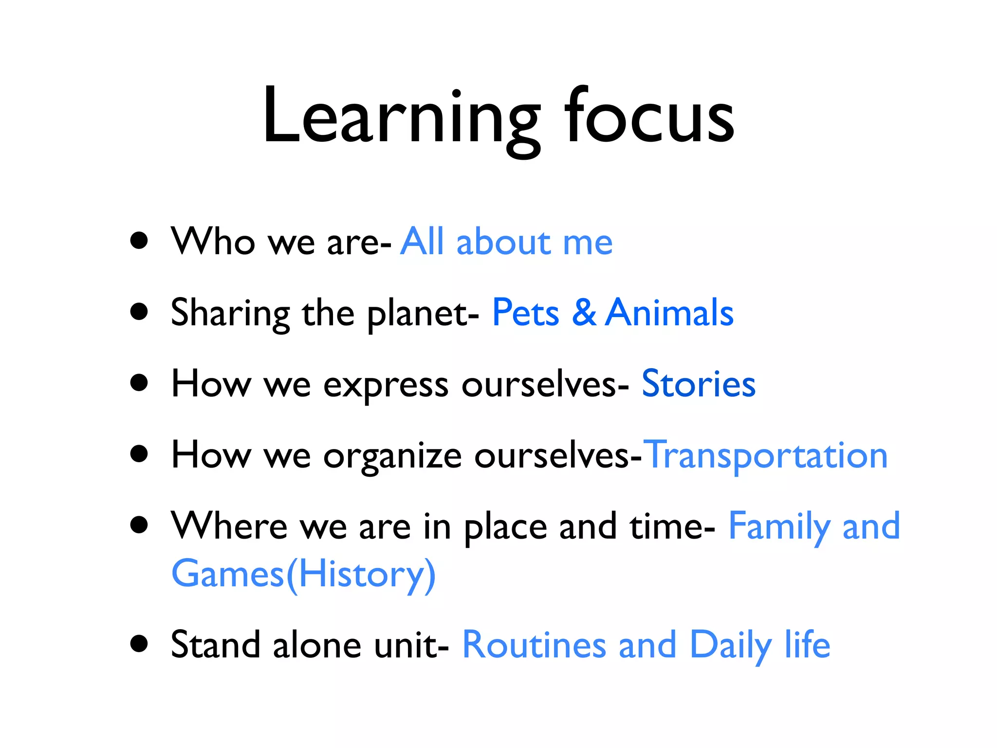 Learning focus
• Who we are- All about me
• Sharing the planet- Pets & Animals
• How we express ourselves- Stories
• How we organize ourselves-Transportation
• Where we are in place and time- Family and
  Games(History)
• Stand alone unit- Routines and Daily life
 