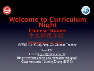 Welcome to Curriculum
       Night
           Chinese Studies
           中文課程介紹
      Preparatory F 2012-2013
  過老師 (Lili Guo), Prep-G3 Chinese Teacher
                       Rm1427
           Email: liliguo@cdnis.edu.hk
  Blog:http://sites.cdnis.edu.hk/teachers/liliguo/
     Class Assistant：Suning Zhang 張老師
 