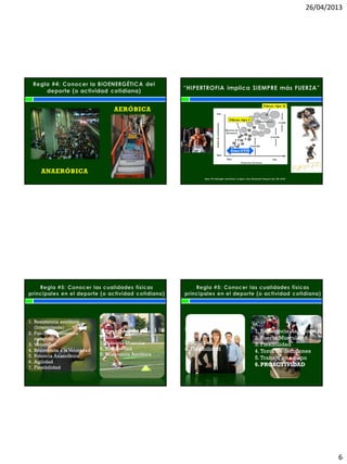 26/04/2013
6
ANAERÓBICA
AERÓBICA
Koni, P.V. Strength and Power in Sport. 2ed. Blackwell Science Ltd, UK, 2003
Zona GYM
1. Resistencia aeróbica
(Intermitente)
2. Fuerza y Resistencia
muscular
3. Velocidad
4. Resistencia a la Velocidad
5. Potencia Anaeróbica
6. Agilidad
7. Flexibilidad
1. Estabilidad del Core
2. Balance
3. Potencia Muscular
4. Flexibilidad
5. Resistencia Aeróbica
1. Resistencia aeróbica
2. Fuerza y Resistencia
muscular
3. Agilidad
4. Flexibilidad
1. Resistencia Aeróbica
2. Fuerza Muscular
3. Flexibilidad
4. Toma de decisiones
5. Trabajo en equipo
6.PROACTIVIDAD
 