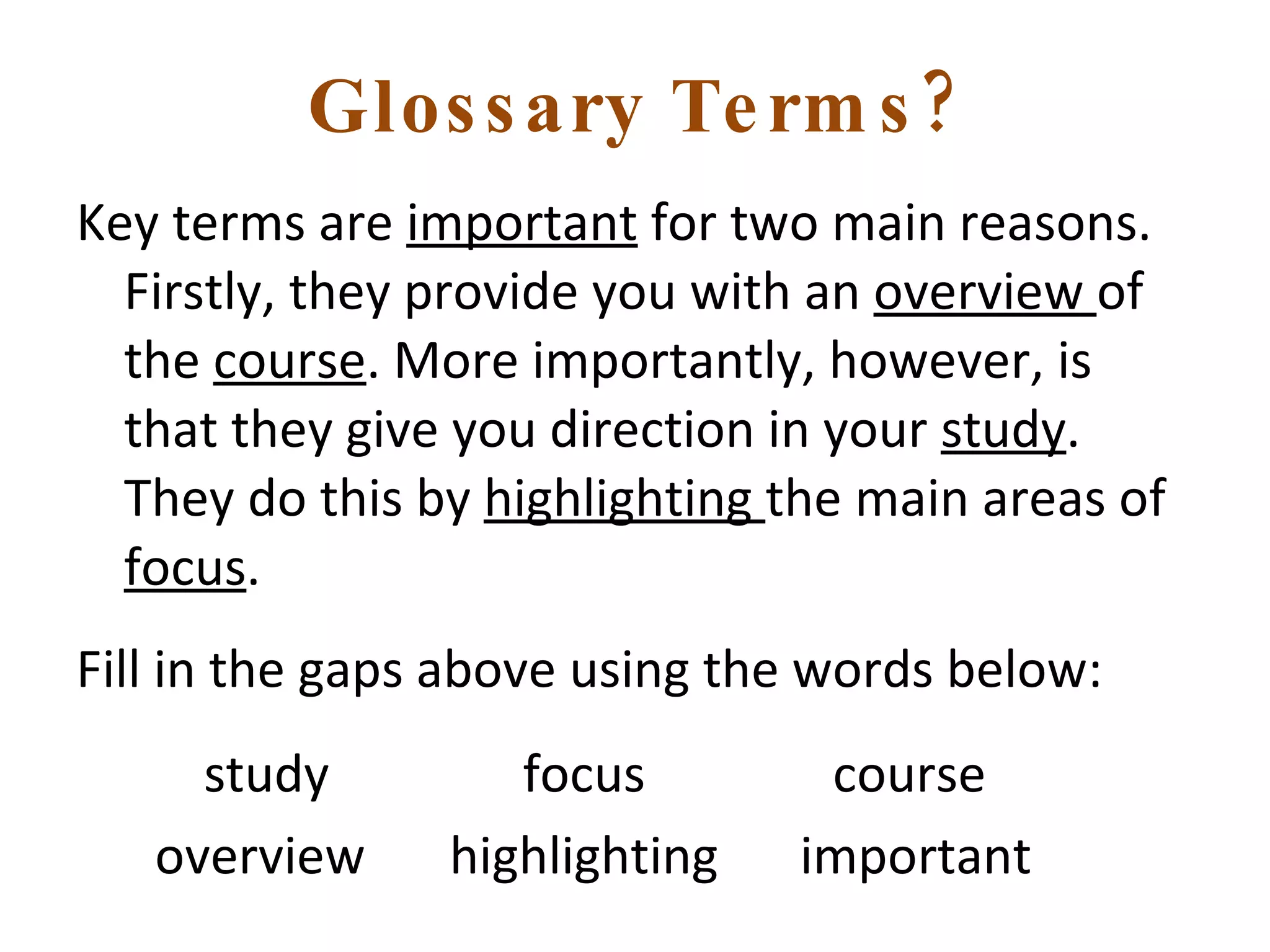 Glossary Terms? Key terms are  important  for two main reasons. Firstly, they provide you with an  overview  of the  course . More importantly, however, is that they give you direction in your  study . They do this by  highlighting  the main areas of  focus . Fill in the gaps above using the words below:   study   focus  course overview  highlighting  important 