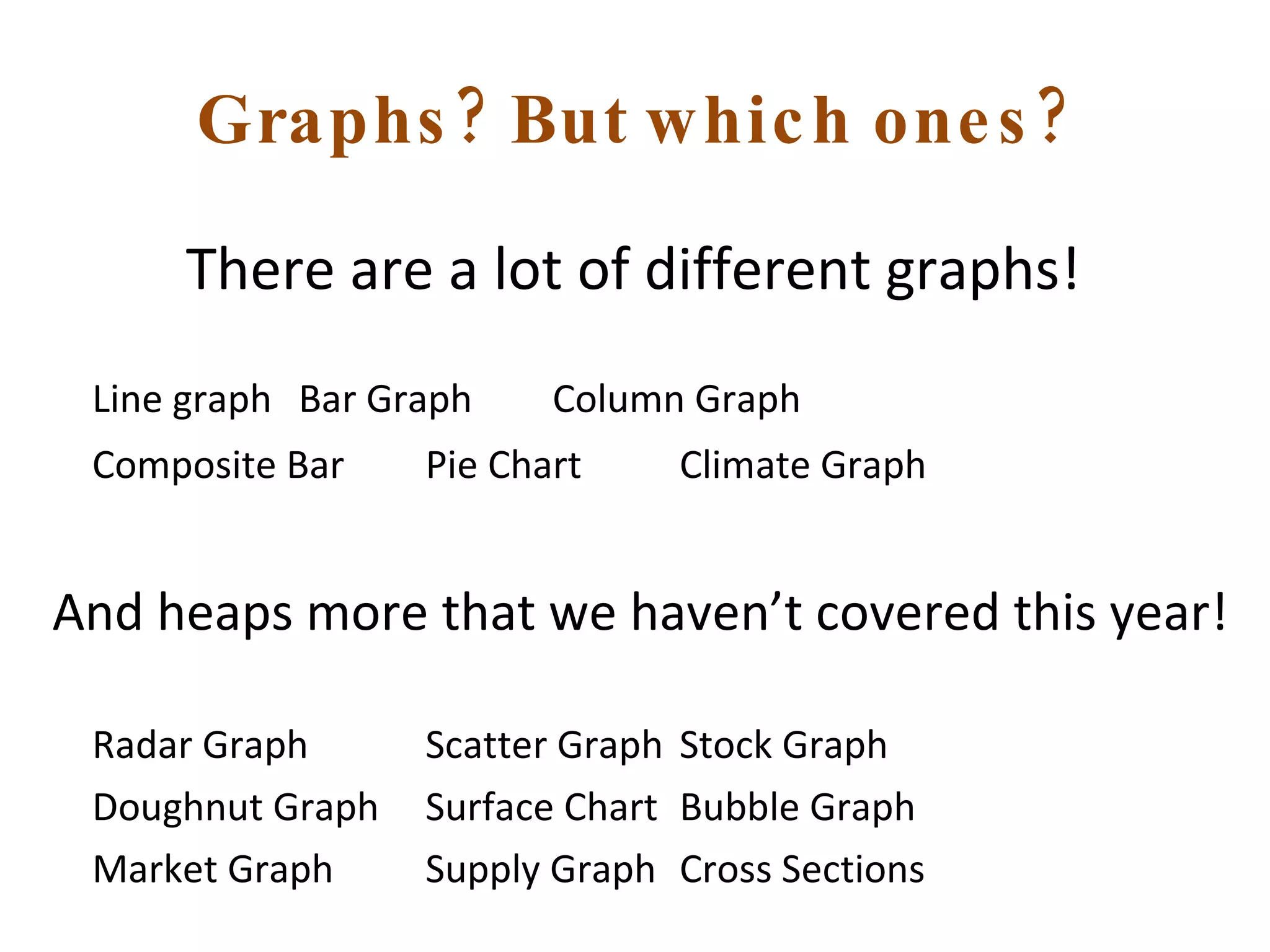 Graphs? But which ones? There are a lot of different graphs!  Line graph Bar Graph Column Graph Composite Bar Pie Chart Climate Graph And heaps more that we haven’t covered this year! Radar Graph Scatter Graph Stock Graph Doughnut Graph Surface Chart Bubble Graph Market Graph Supply Graph Cross Sections 