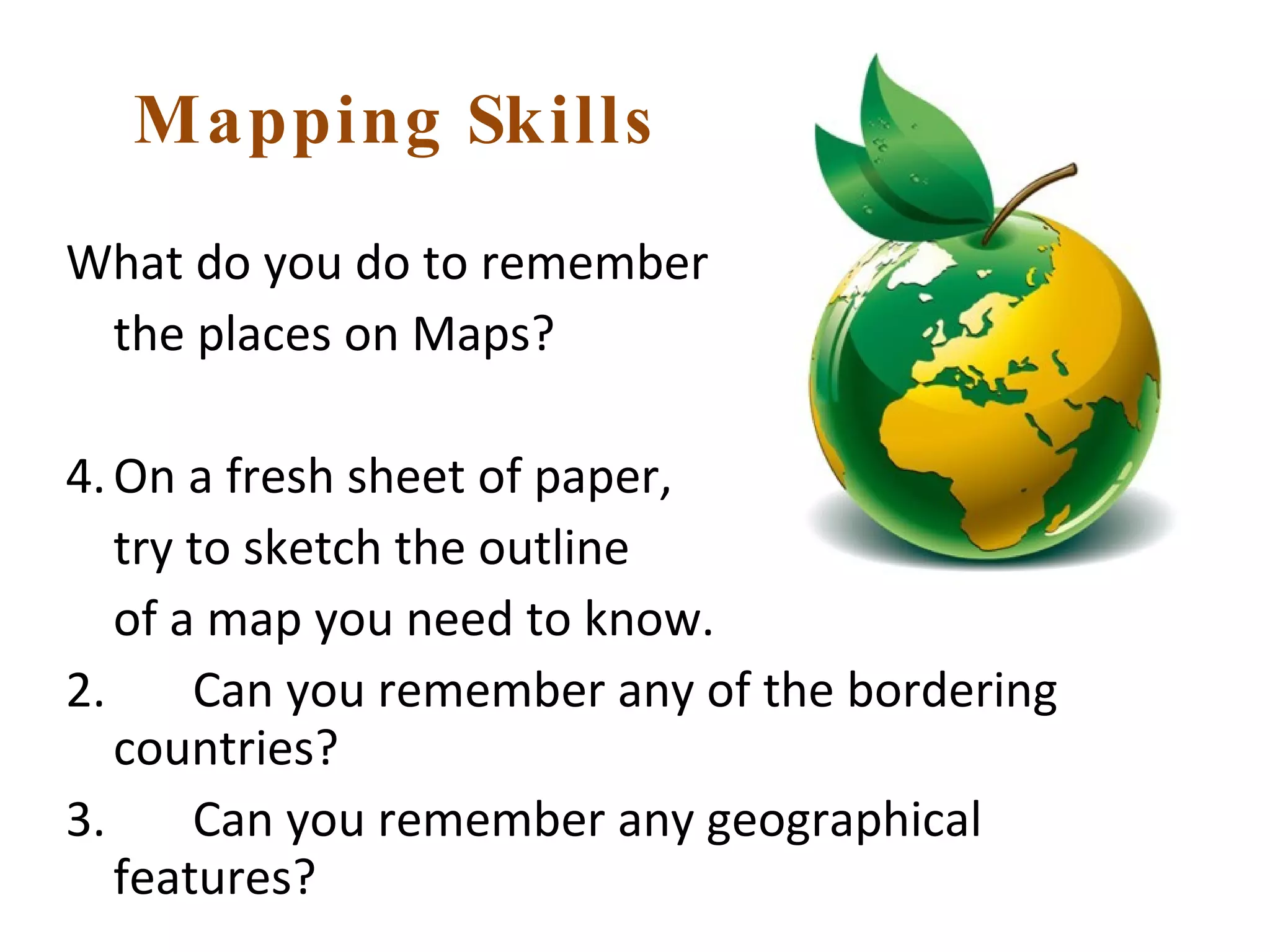 Mapping Skills What do you do to remember  the places on Maps? On a fresh sheet of paper,  try to sketch the outline  of a map you need to know. 2.  Can you remember any of the bordering countries? 3.  Can you remember any geographical features? 