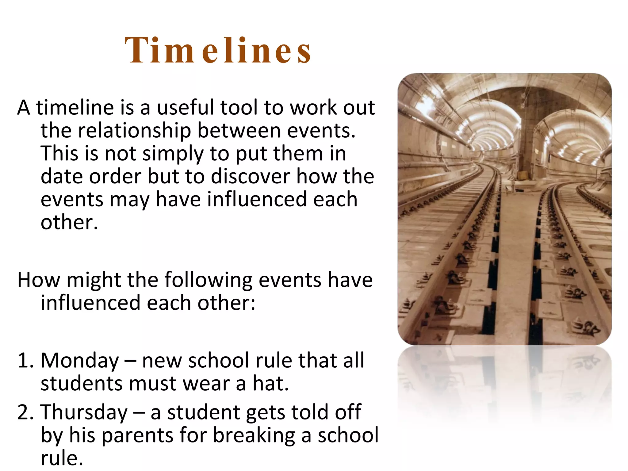 Timelines A timeline is a useful tool to work out the relationship between events. This is not simply to put them in date order but to discover how the events may have influenced each other. How might the following events have influenced each other: 1. Monday – new school rule that all students must wear a hat. 2. Thursday – a student gets told off by his parents for breaking a school rule. 