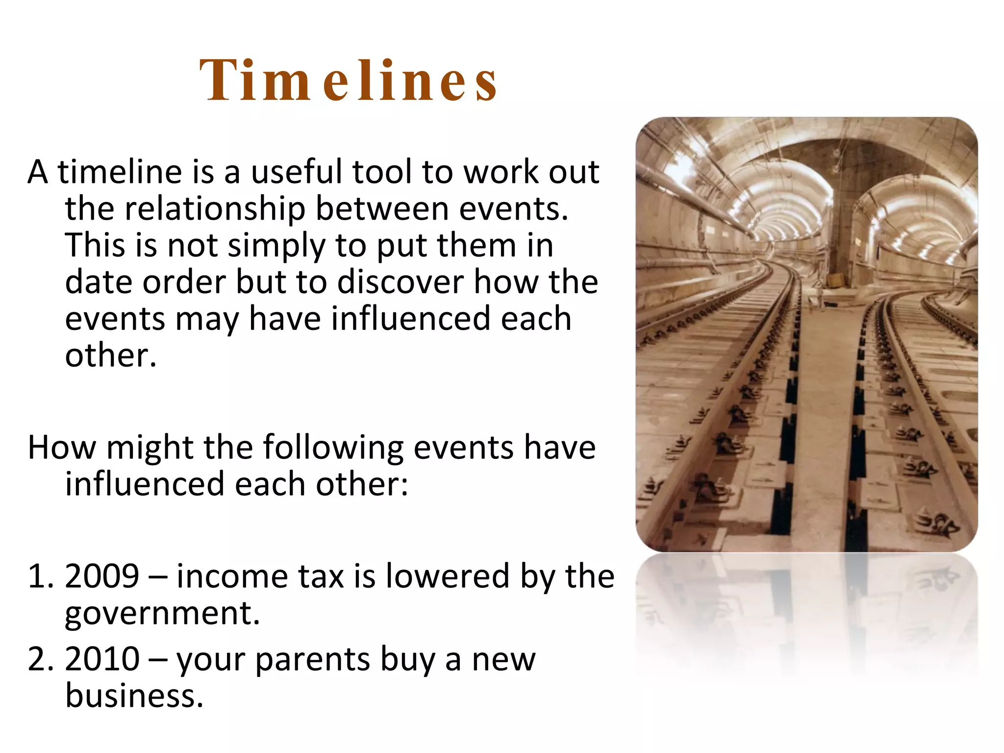 Timelines A timeline is a useful tool to work out the relationship between events. This is not simply to put them in date order but to discover how the events may have influenced each other. How might the following events have influenced each other: 1. 2009 – income tax is lowered by the government. 2. 2010 – your parents buy a new business. 