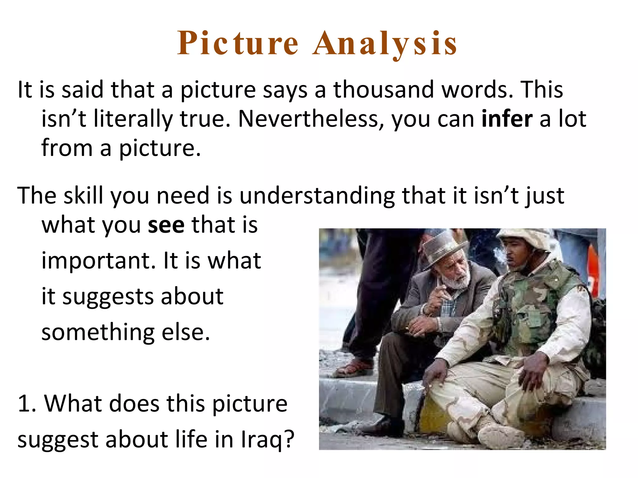 Picture Analysis It is said that a picture says a thousand words. This isn’t literally true. Nevertheless, you can  infer  a lot from a picture. The skill you need is understanding that it isn’t just what you  see  that is  important. It is what  it suggests about  something else. 1. What does this picture  suggest about life in Iraq? 