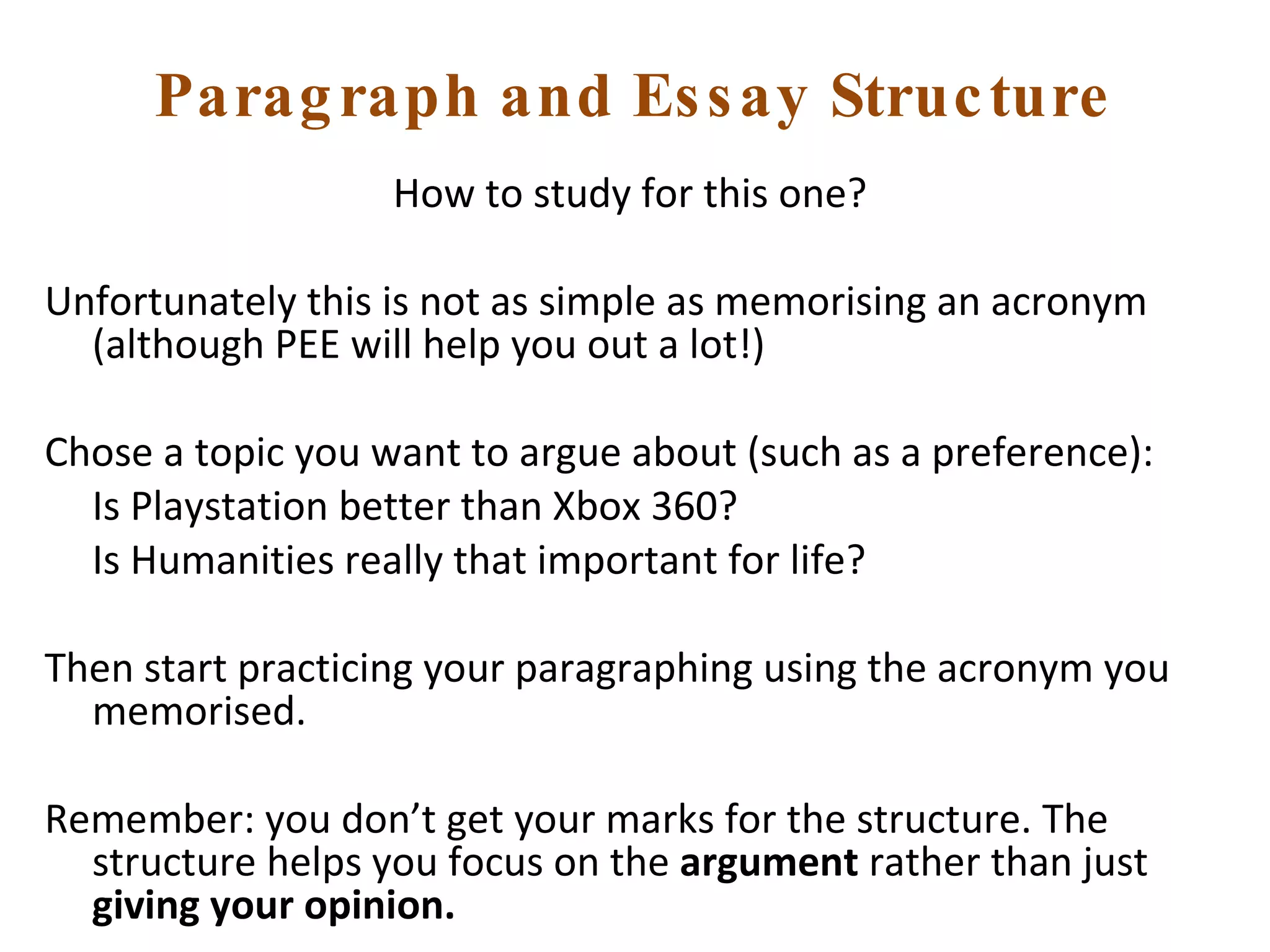 Paragraph and Essay Structure How to study for this one?  Unfortunately this is not as simple as memorising an acronym (although PEE will help you out a lot!) Chose a topic you want to argue about (such as a preference): Is Playstation better than Xbox 360? Is Humanities really that important for life? Then start practicing your paragraphing using the acronym you memorised.  Remember: you don’t get your marks for the structure. The structure helps you focus on the  argument  rather than just  giving your opinion.   