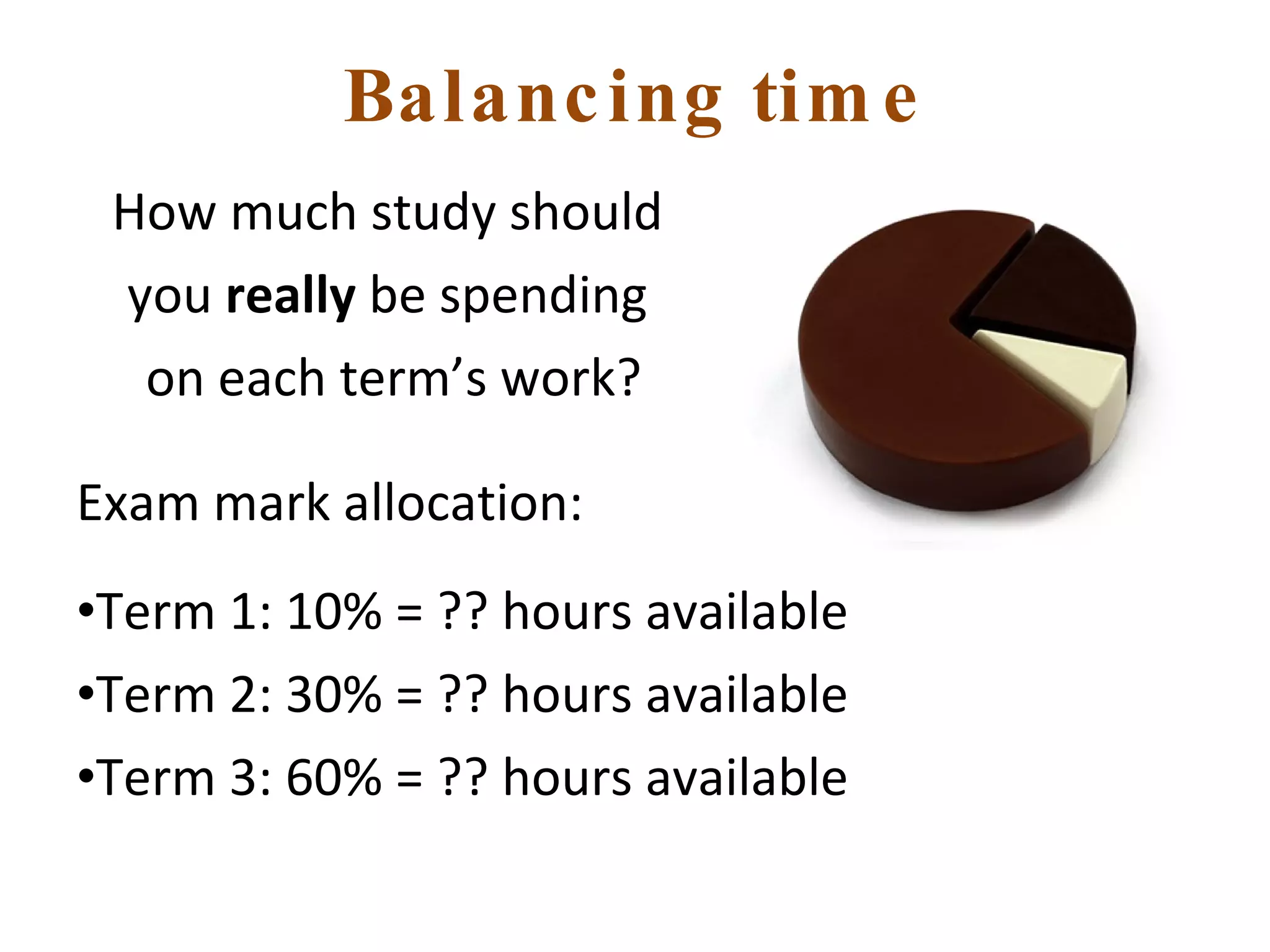 Balancing time How much study should  you  really  be spending  on each term’s work? Exam mark allocation: Term 1: 10% = ?? hours available Term 2: 30% = ?? hours available Term 3: 60% = ?? hours available 