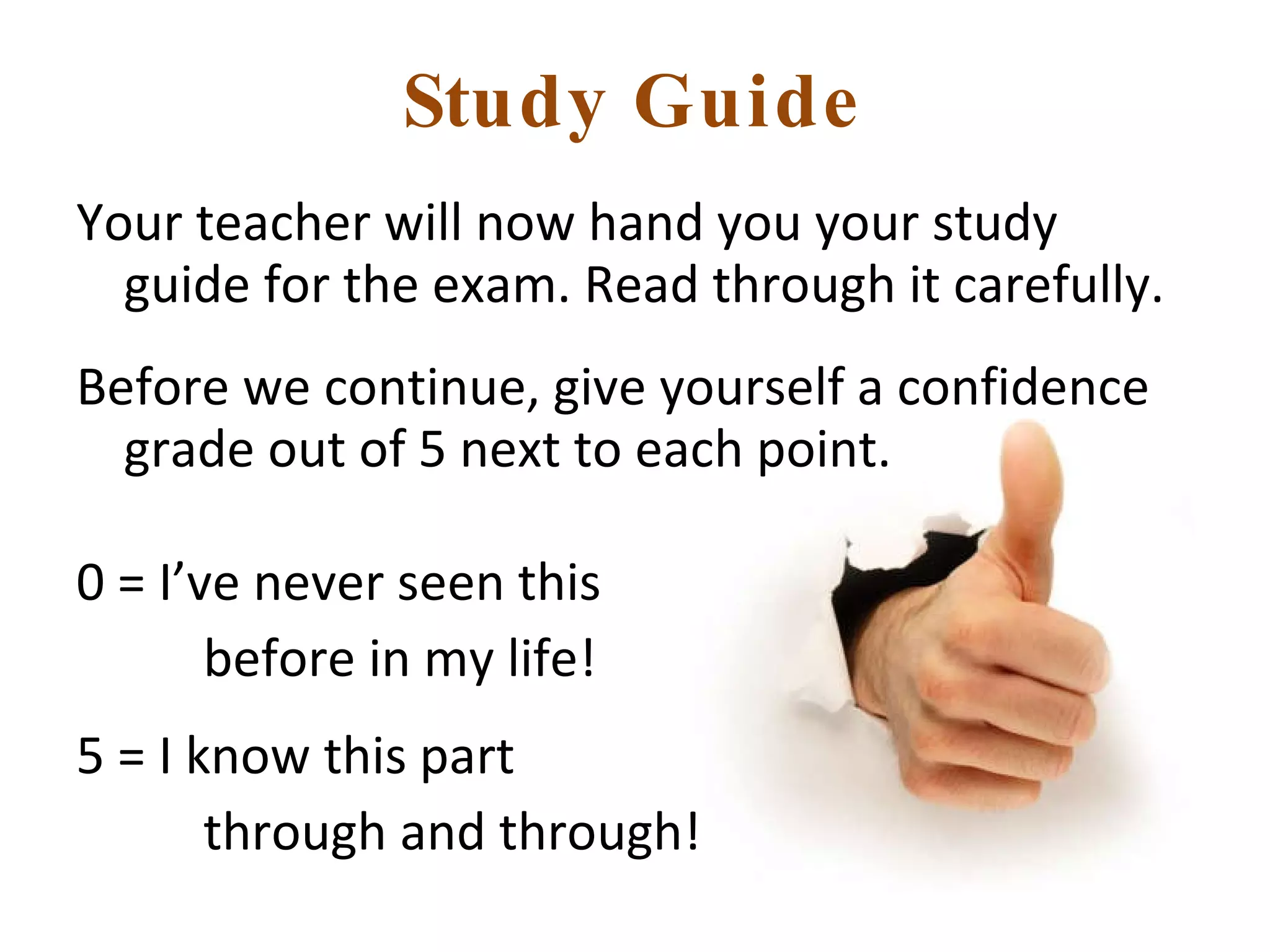 Study Guide Your teacher will now hand you your study guide for the exam. Read through it carefully.  Before we continue, give yourself a confidence grade out of 5 next to each point. 0 = I’ve never seen this  before in my life! 5 = I know this part  through and through! 